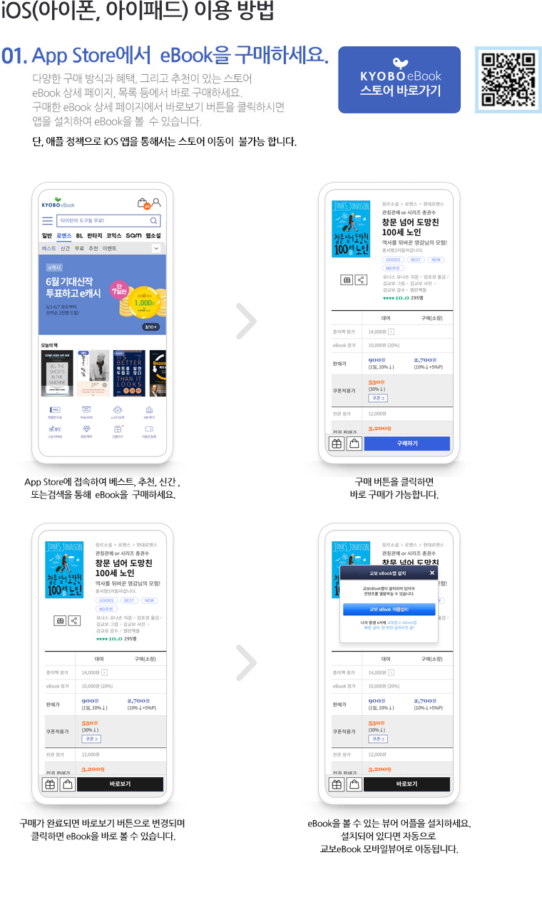 01. iOS(아이폰, 아이패드) 이용 방법 01.App Store에서  eBook을 구매하세요. 다양한 구매 방식과 혜택, 그리고 추천이 있는 스토어 eBook 상세 페이지, 목록 등에서 바로 구매하세요. 구매한 eBook 상세 페이지에서 바로보기 버튼을 클릭하시면 앱을 설치하여 eBook을 볼  수 있습니다. 단, 애플 정책으로 iOS 앱을 통해서는 스토어 이동이  불가능 합니다.